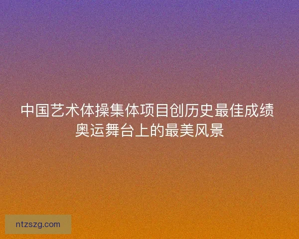 中国艺术体操集体项目创历史最佳成绩 奥运舞台上的最美风景