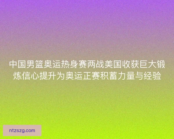 中国男篮奥运热身赛两战美国收获巨大锻炼信心提升为奥运正赛积蓄力量与经验