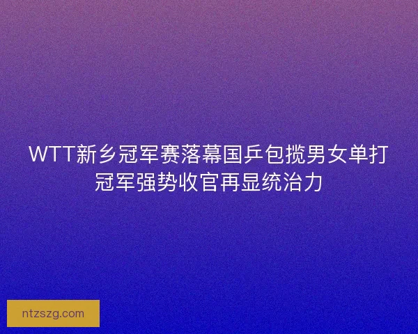 WTT新乡冠军赛落幕国乒包揽男女单打冠军强势收官再显统治力