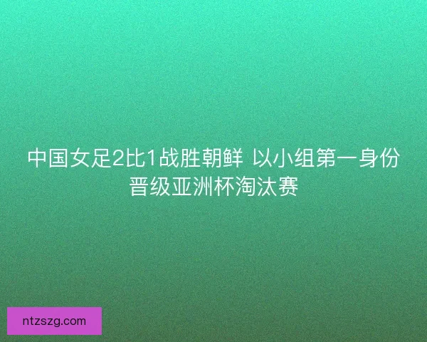 中国女足2比1战胜朝鲜 以小组第一身份晋级亚洲杯淘汰赛
