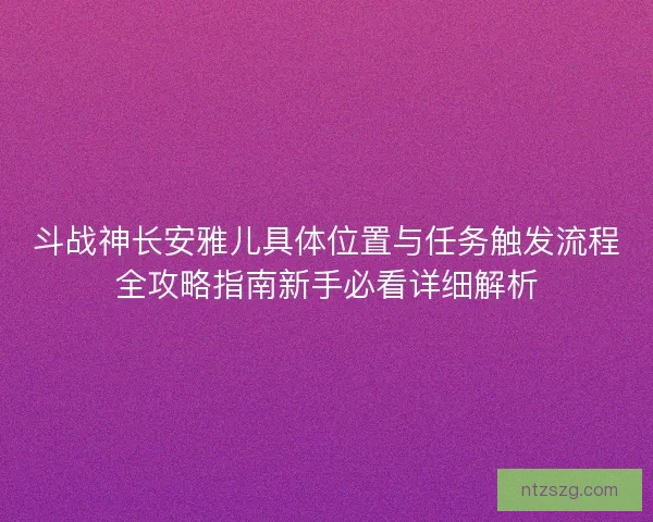 斗战神长安雅儿具体位置与任务触发流程全攻略指南新手必看详细解析 斗战神长安雅儿具体位置与任务触发流程全攻略指南新手必看详细解析