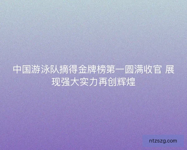 中国游泳队摘得金牌榜第一圆满收官 展现强大实力再创辉煌 中国游泳队摘得金牌榜第一圆满收官 展现强大实力再创辉煌