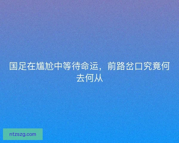 国足在尴尬中等待命运,前路岔口究竟何去何从 国足在尴尬中等待命运,前路岔口究竟何去何从