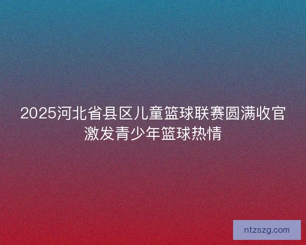 2025河北省县区儿童篮球联赛圆满收官激发青少年篮球热情 2025河北省县区儿童篮球联赛圆满收官激发青少年篮球热情