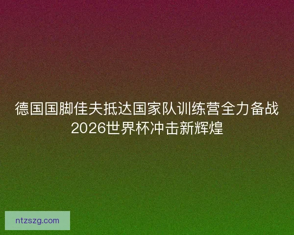 德国国脚佳夫抵达国家队训练营全力备战2026世界杯冲击新辉煌 德国国脚佳夫抵达国家队训练营全力备战2026世界杯冲击新辉煌