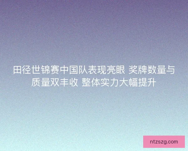 田径世锦赛中国队表现亮眼 奖牌数量与质量双丰收 整体实力大幅提升 田径世锦赛中国队表现亮眼 奖牌数量与质量双丰收 整体实力大幅提升