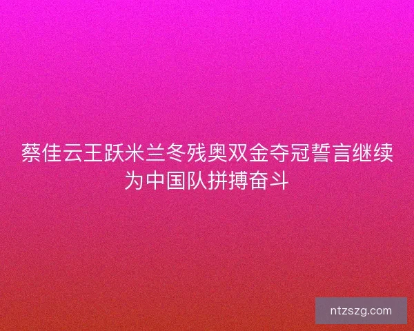 蔡佳云王跃米兰冬残奥双金夺冠誓言继续为中国队拼搏奋斗 蔡佳云王跃米兰冬残奥双金夺冠誓言继续为中国队拼搏奋斗
