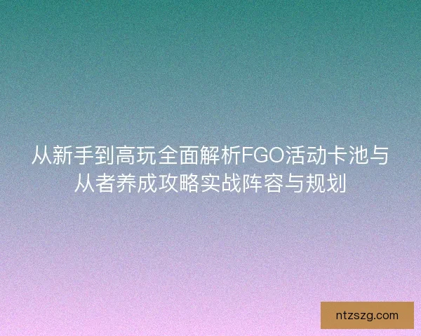 从新手到高玩全面解析FGO活动卡池与从者养成攻略实战阵容与规划 从新手到高玩全面解析FGO活动卡池与从者养成攻略实战阵容与规划