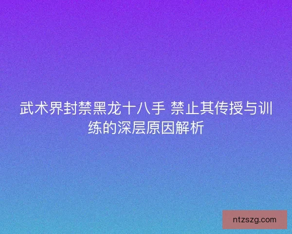 武术界封禁黑龙十八手 禁止其传授与训练的深层原因解析