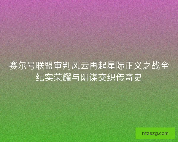 赛尔号联盟审判风云再起星际正义之战全纪实荣耀与阴谋交织传奇史