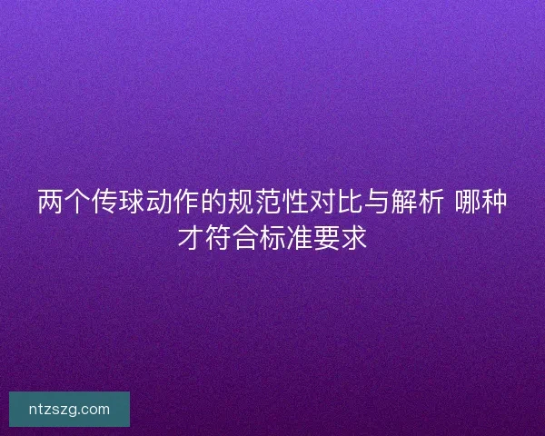 两个传球动作的规范性对比与解析 哪种才符合标准要求 两个传球动作的规范性对比与解析 哪种才符合标准要求