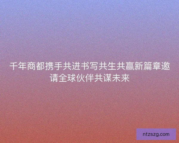 千年商都携手共进书写共生共赢新篇章邀请全球伙伴共谋未来