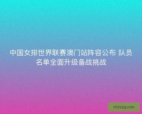 中国女排世界联赛澳门站阵容公布 队员名单全面升级备战挑战 中国女排世界联赛澳门站阵容公布 队员名单全面升级备战挑战